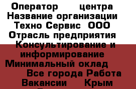 Оператор Call-центра › Название организации ­ Техно-Сервис, ООО › Отрасль предприятия ­ Консультирование и информирование › Минимальный оклад ­ 30 000 - Все города Работа » Вакансии   . Крым,Бахчисарай